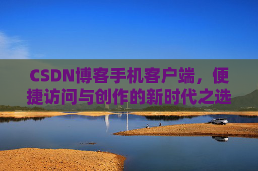 CSDN博客手机客户端,便捷访问与创作的新时代之选 CSDN博客手机客户端,便捷访问与创作的新时代之选